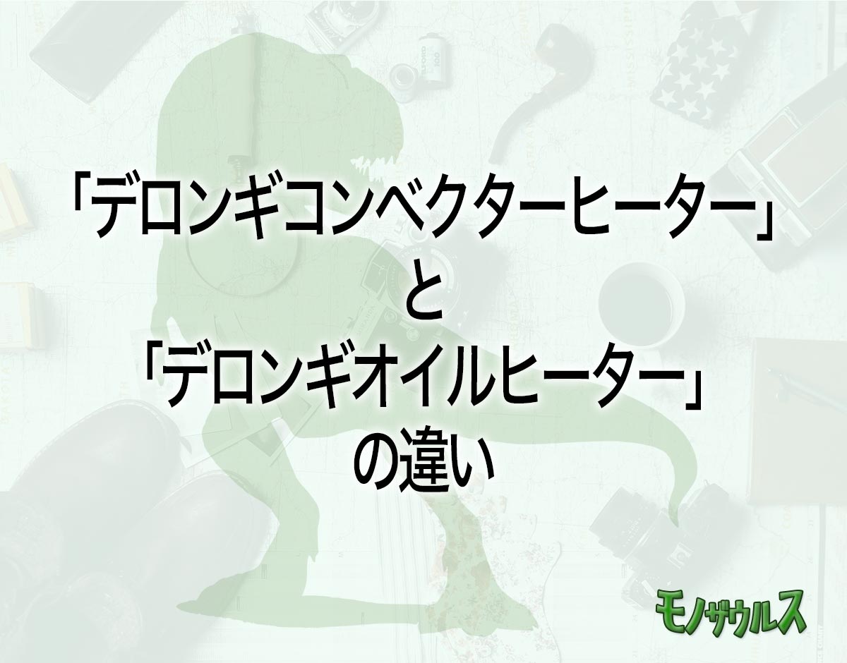 「デロンギコンベクターヒーター」と「デロンギオイルヒーター」の違いとは？